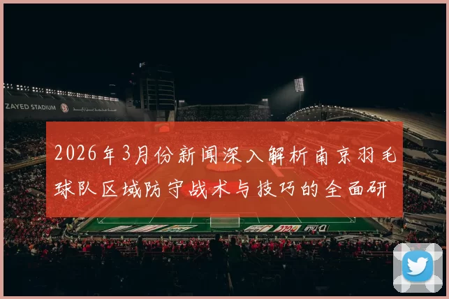 2026年3月份新闻深入解析南京羽毛球队区域防守战术与技巧的全面研究