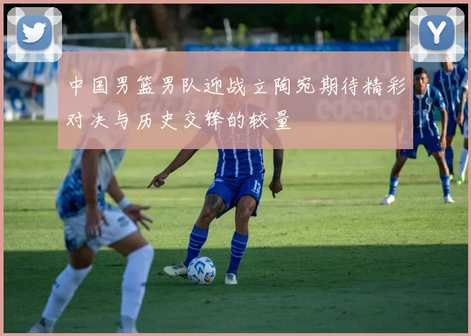 中国男篮男队迎战立陶宛期待精彩对决与历史交锋的较量