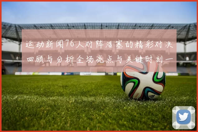 运动新闻76人对阵活塞的精彩对决回顾与分析全场亮点与关键时刻一览